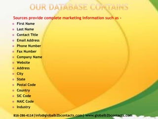 Sources provide complete marketing information such as –
 First Name
 Last Name
 Contact Title
 Email Address
 Phone Number
 Fax Number
 Company Name
 Website
 Address
 City
 State
 Postal Code
 Country
 SIC Code
 NAIC Code
 Industry
816-286-4114|info@globalb2bcontacts.com| www.globalb2bcontacts.com
 