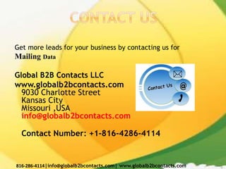 Get more leads for your business by contacting us for
Mailing Data
Global B2B Contacts LLC
www.globalb2bcontacts.com
9030 Charlotte Street
Kansas City
Missouri ,USA
info@globalb2bcontacts.com
Contact Number: +1-816-4286-4114
816-286-4114|info@globalb2bcontacts.com| www.globalb2bcontacts.com
 