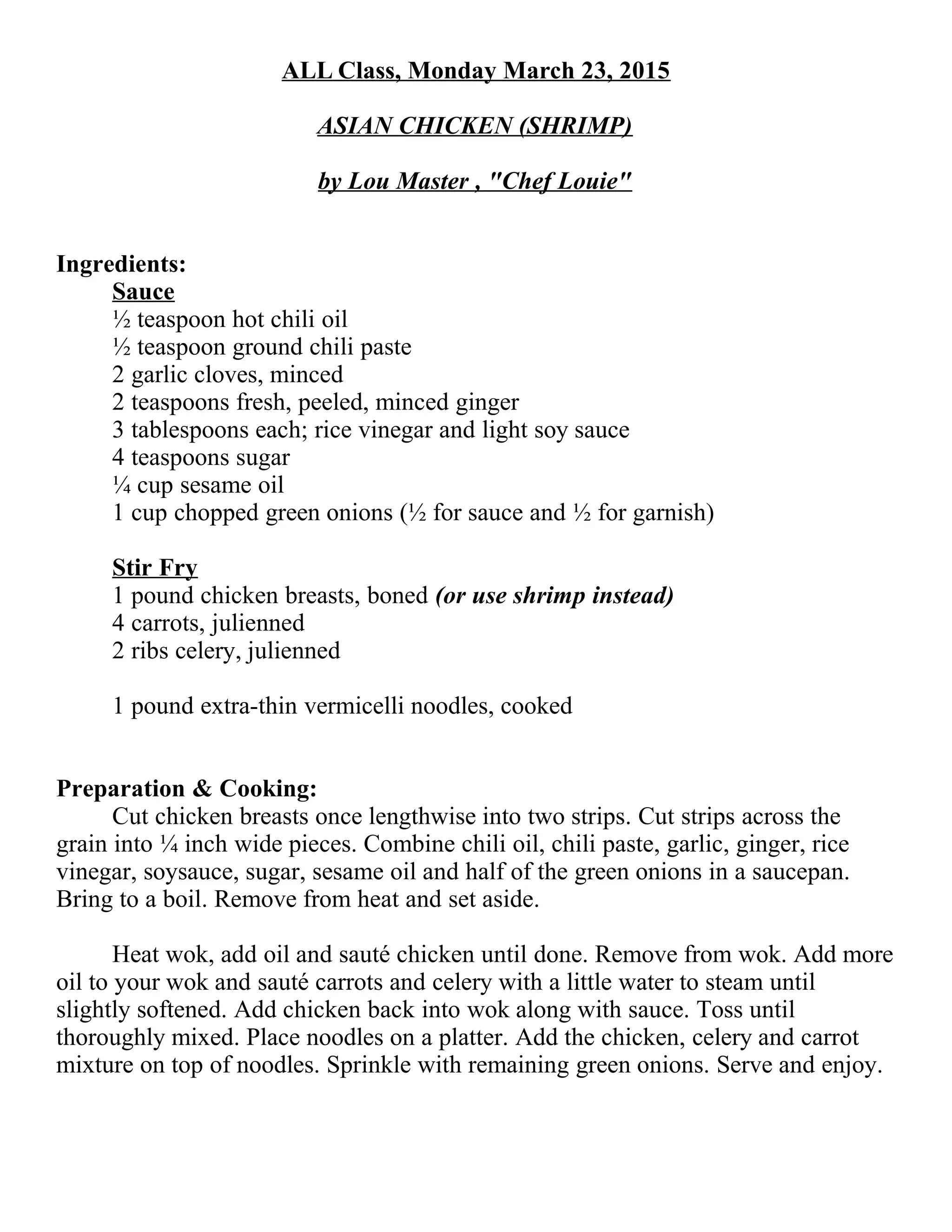 ALL Class, Monday March 23, 2015
ASIAN CHICKEN (SHRIMP)
by Lou Master , "Chef Louie"
Ingredients:
Sauce
½ teaspoon hot chili oil
½ teaspoon ground chili paste
2 garlic cloves, minced
2 teaspoons fresh, peeled, minced ginger
3 tablespoons each; rice vinegar and light soy sauce
4 teaspoons sugar
ÂĽ cup sesame oil
1 cup chopped green onions (½ for sauce and ½ for garnish)
Stir Fry
1 pound chicken breasts, boned (or use shrimp instead)
4 carrots, julienned
2 ribs celery, julienned
1 pound extra-thin vermicelli noodles, cooked
Preparation & Cooking:
Cut chicken breasts once lengthwise into two strips. Cut strips across the
grain into ÂĽ inch wide pieces. Combine chili oil, chili paste, garlic, ginger, rice
vinegar, soysauce, sugar, sesame oil and half of the green onions in a saucepan.
Bring to a boil. Remove from heat and set aside.
Heat wok, add oil and sauté chicken until done. Remove from wok. Add more
oil to your wok and sauté carrots and celery with a little water to steam until
slightly softened. Add chicken back into wok along with sauce. Toss until
thoroughly mixed. Place noodles on a platter. Add the chicken, celery and carrot
mixture on top of noodles. Sprinkle with remaining green onions. Serve and enjoy.