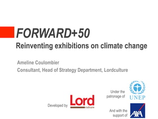 FORWARD+50
Reinventing exhibitions on climate change

Ameline Coulombier
Consultant, Head of Strategy Department, Lordculture



                                           Under the
                                         patronage of

              Developed by
                                           And with the
                                             support of
 