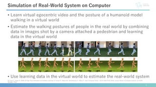 • Learn virtual egocentric video and the posture of a humanoid model
walking in a virtual world
• Estimate the walking postures of people in the real world by combining
data in images shot by a camera attached a pedestrian and learning
data in the virtual world
• Use learning data in the virtual world to estimate the real-world system
3
Simulation of Real-World System on Computer
[2] Yuan Y., Kitani K. (2018) 3D Ego-Pose Estimation via Imitation Learning. In: Ferrari V., Hebert M., Sminchisescu C., Weiss Y. (eds) Computer Vision – ECCV 2018. ECCV 2018. Lecture Notes in Computer Science, vol 11220.
Springer, Cham
 