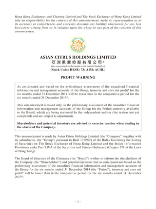 – 1 –
Hong Kong Exchanges and Clearing Limited and The Stock Exchange of Hong Kong Limited
take no responsibility for the contents of this announcement, make no representation as to
its accuracy or completeness and expressly disclaim any liability whatsoever for any loss
howsoever arising from or in reliance upon the whole or any part of the contents of this
announcement.
ASIAN CITRUS HOLDINGS LIMITED
亞 洲 果 業 控 股 有 限 公 司*
(Incorporated in Bermuda with limited liability)
(Stock Code: HKSE: 73; AIM: ACHL)
PROFIT WARNING
As anticipated and based on the preliminary assessment of the unaudited financial
information and management accounts of the Group, turnover and core net profit#
for the
six months ended 31 December 2014 will be lower than in the comparative period for the
six months ended 31 December 2013&
.
This announcement is based only on the preliminary assessment of the unaudited financial
information and management accounts of the Group for the Period currently available
to the Board, which are being reviewed by the independent auditor (the review not yet
completed) and are subject to adjustments.
Shareholders and potential investors are advised to exercise caution when dealing in
the shares of the Company.
This announcement is made by Asian Citrus Holdings Limited (the “Company”, together with
its subsidiaries, the “Group”) pursuant to Rule 13.09(2) of the Rules Governing the Listing
of Securities on The Stock Exchange of Hong Kong Limited and the Inside Information
Provisions under Part XIVA of the Securities and Futures Ordinance (Chapter 571 of the Laws
of Hong Kong).
The board of directors of the Company (the “Board”) wishes to inform the shareholders of
the Company (the “Shareholders”) and potential investors that as anticipated and based on the
preliminary assessment of the unaudited financial information and management accounts of
the Group for the six months ended 31 December 2014 (the “Period”), turnover and core net
profit#
will be lower than in the comparative period for the six months ended 31 December
2013&
.
 