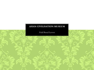 Field Based Lesson
ASIAN CIVILISATION MUSEUM
 