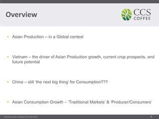 Overview
2
• Asian Production – in a Global context
• Vietnam – the driver of Asian Production growth, current crop prospects, and
future potential
• China – still ‘the next big thing’ for Consumption???
• Asian Consumption Growth – ‘Traditional Markets’ & ‘Producer/Consumers’
 