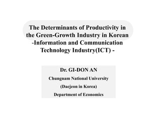 The Determinants of Productivity in
the Green-Growth Industry in Korean
  -Information and Communication
     Technology Industry(ICT) -


            Dr. GI-DON AN
       Chungnam National University
            (Daejeon in Korea)
         Department of Economics
 
