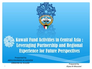 Kuwait Fund Activities in Central Asia :
Leveraging Partnership and Regional
Experience for Future Perspectives
Presented by
ABDULRAHMAN Al-HASHEM
EBRAHIM AL-KULAIB
1

Prepared by
Alyaa Al-Mousawi

 