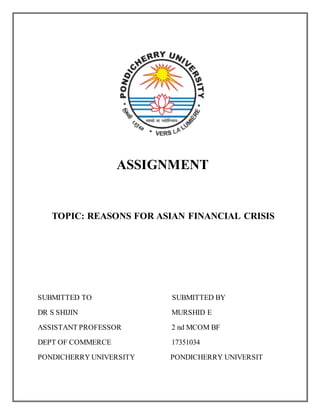 ASSIGNMENT
TOPIC: REASONS FOR ASIAN FINANCIAL CRISIS
SUBMITTED TO SUBMITTED BY
DR S SHIJIN MURSHID E
ASSISTANT PROFESSOR 2 nd MCOM BF
DEPT OF COMMERCE 17351034
PONDICHERRY UNIVERSITY PONDICHERRY UNIVERSIT
 