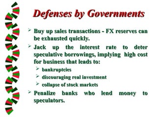 Defenses by Governments
Defenses by Governments
 Buy up sales transactions - FX reserves can
Buy up sales transactions - FX reserves can
be exhausted quickly.
be exhausted quickly.
 Jack up the interest rate to deter
Jack up the interest rate to deter
speculative borrowings, implying high cost
speculative borrowings, implying high cost
for business that leads to:
for business that leads to:
 bankruptcies
bankruptcies
 discouraging real investment
discouraging real investment
 collapse of stock markets
collapse of stock markets
 Penalize banks who lend money to
Penalize banks who lend money to
speculators.
speculators.
 