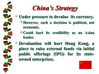 China’s Strategy
China’s Strategy
 Under pressure to devalue its currency.
Under pressure to devalue its currency.
However, such a decision is political, not
However, such a decision is political, not
economic.
economic.
Could hurt its credibility as an Asian
Could hurt its credibility as an Asian
leader.
leader.
 Devaluation will hurt Hong Kong, a
Devaluation will hurt Hong Kong, a
place to raise external funds via initial
place to raise external funds via initial
public offerings (IPO) for its state-
public offerings (IPO) for its state-
owned enterprises.
owned enterprises.
 