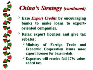 China’s Strategy
China’s Strategy (continued)
(continued)
 Ease
Ease Export Credits
Export Credits by encouraging
by encouraging
banks to make loans to export-
banks to make loans to export-
oriented companies.
oriented companies.
 Relax export licenses and give tax
Relax export licenses and give tax
rebates:
rebates:
Ministry of Foreign Trade and
Ministry of Foreign Trade and
Economic Cooperation issues more
Economic Cooperation issues more
export licenses for base metals.
export licenses for base metals.
Exporters will receive full 17% value-
Exporters will receive full 17% value-
added tax.
added tax.
 