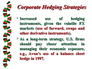 Corporate Hedging Strategies
Corporate Hedging Strategies
 Increased use of hedging
Increased use of hedging
instruments, given the volatile FX
instruments, given the volatile FX
markets (
markets (use of forward, swaps and
use of forward, swaps and
other derivative instruments
other derivative instruments).
).
 As a long-term strategy, U.S. firms
As a long-term strategy, U.S. firms
should pay closer attention in
should pay closer attention in
managing their economic exposure,
managing their economic exposure,
e.g., Avon’s use of a balance sheet
e.g., Avon’s use of a balance sheet
hedge in 1997
hedge in 1997.
.
 