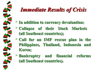 Immediate Results of Crisis
Immediate Results of Crisis
 In addition to currency devaluation:
In addition to currency devaluation:
 Collapse of their Stock Markets
Collapse of their Stock Markets
(all Southeast countries);
(all Southeast countries);
 Call for an IMF rescue plan in the
Call for an IMF rescue plan in the
Philippines, Thailand, Indonesia and
Philippines, Thailand, Indonesia and
Korea;
Korea;
 Bankruptcy and financial reforms
Bankruptcy and financial reforms
(all Southeast countries).
(all Southeast countries).
 