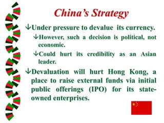 China’s Strategy
Under pressure to devalue its currency.
However, such a decision is political, not
economic.
Could hurt its credibility as an Asian
leader.
Devaluation will hurt Hong Kong, a
place to raise external funds via initial
public offerings (IPO) for its state-
owned enterprises.
 