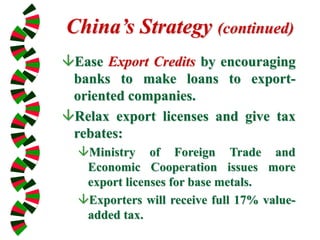 China’s Strategy (continued)
Ease Export Credits by encouraging
banks to make loans to export-
oriented companies.
Relax export licenses and give tax
rebates:
Ministry of Foreign Trade and
Economic Cooperation issues more
export licenses for base metals.
Exporters will receive full 17% value-
added tax.
 
