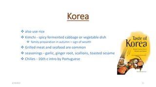 Korea
 also use rice
 Kimchi - spicy fermented cabbage or vegetable dish
 family preparation in autumn = sign of wealth
 Grilled meat and seafood are common
 seasonings - garlic, ginger root, scallions, toasted sesame
 Chilies - 16th c intro by Portuguese
3/14/2015 11
 