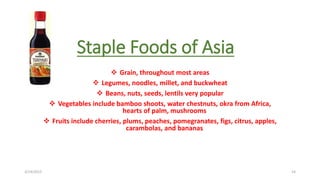 Staple Foods of Asia
 Grain, throughout most areas
 Legumes, noodles, millet, and buckwheat
 Beans, nuts, seeds, lentils very popular
 Vegetables include bamboo shoots, water chestnuts, okra from Africa,
hearts of palm, mushrooms
 Fruits include cherries, plums, peaches, pomegranates, figs, citrus, apples,
carambolas, and bananas
3/14/2015 14
 