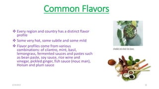 Common Flavors
 Every region and country has a distinct flavor
profile
 Some very hot, some subtle and some mild
 Flavor profiles come from various
combinations: of cilantro, mint, basil,
lemongrass, fermented sauces and pastes such
as bean paste, soy sauce, rice wine and
vinegar, pickled ginger, fish sauce (nouc man),
Hoisan and plum sauce
3/14/2015 16
 