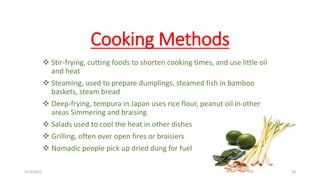 Cooking Methods
 Stir-frying, cutting foods to shorten cooking times, and use little oil
and heat
 Steaming, used to prepare dumplings, steamed fish in bamboo
baskets, steam bread
 Deep-frying, tempura in Japan uses rice flour, peanut oil in other
areas Simmering and braising
 Salads used to cool the heat in other dishes
 Grilling, often over open fires or braisiers
 Nomadic people pick up dried dung for fuel
3/14/2015 18
 