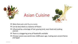 Asian Cuisine
 More than just a stir fry, or a curry
 Can be described as a balance of flavors
 Influenced by a shortage of fuel, grazing land, even food and cooking
utensils
 There is a staggering array of foodstuffs available
 Chinese cuisine was world-class 3,000 years ago, rivaling even ancient Rome
and Egypt
3/14/2015 4
 