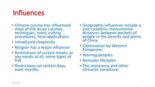 Influences
• Chinese cuisine has influenced
most of the Asian cuisines,
techniques, tools, cutting
procedures, heat applications
• Introduced chopsticks
• Religion has a major influence
• Restrictions of certain meats, or
any meats at all, some types of
fish
• Restrictions on certain days,
even months
• Geographic influences include a
vast coastline, monumental
distances between pockets of
people in the deserts and plains
of China
• Colonization by Western
Europeans
• Warring peoples
• Nomadic lifestyles
• The monsoons and other
climactic conditions
3/14/2015 5
 