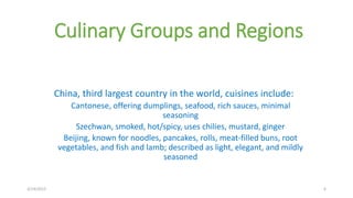 Culinary Groups and Regions
China, third largest country in the world, cuisines include:
Cantonese, offering dumplings, seafood, rich sauces, minimal
seasoning
Szechwan, smoked, hot/spicy, uses chilies, mustard, ginger
Beijing, known for noodles, pancakes, rolls, meat-filled buns, root
vegetables, and fish and lamb; described as light, elegant, and mildly
seasoned
3/14/2015 6
 