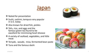 Japan
 Noted for presentation
 Sushi, sashimi, tempura very popular
in U.S. today
 Also known for dried fish, pickles
 Tofu, rice, and eggs and the
famous green tea found to be
excellent for minimizing heart disease
 A variety of seafood, vegetables, and little
meat
 Teriyaki, wasabi, miso, fermented bean paste
 Tuna and the famous dashi
3/14/2015 7
 