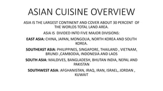 ASIAN CUISINE OVERVIEW
ASIA IS THE LARGEST CONTINENT AND COVER ABOUT 30 PERCENT OF
THE WORLDS TOTAL LAND AREA.
ASIA IS DIVIDED INTO FIVE MAJOR DIVISIONS:
EAST ASIA: CHINA, JAPAN, MONGOLIA, NORTH KOREA AND SOUTH
KOREA.
SOUTHEAST ASIA: PHILIPPINES, SINGAPORE, THAILAND , VIETNAM,
BRUNEI ,CAMBODIA, INDONESIA AND LAOS
SOUTH ASIA: MALDIVES, BANGLADESH, BHUTAN INDIA, NEPAL AND
PAKISTAN
SOUTHWEST ASIA: AFGHANISTAN, IRAQ, IRAN, ISRAEL, JORDAN ,
KUWAIT
 