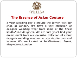 The Essence of Asian Couture
If your wedding day is around the corner, visit our
shop in London. We have a vast collection of
designer wedding wear from some of the finest
South-Asian designers. We are sure you’ll find your
dream outfit from our exclusive collection of ethnic
designer wedding wear and accessories for men and
women. We are located at 16 Glentworth Street,
Marylebone, London.
 