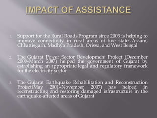 1. Support for the Rural Roads Program since 2003 is helping to
improve connectivity in rural areas of five states-Assam,
Chhattisgarh, Madhya Pradesh, Orissa, and West Bengal
2. The Gujarat Power Sector Development Project (December
2000–March 2007) helped the government of Gujarat by
establishing an appropriate legal and regulatory framework
for the electricity sector
3. The Gujarat Earthquake Rehabilitation and Reconstruction
Project(May 2001–November 2007) has helped in
reconstructing and restoring damaged infrastructure in the
earthquake-affected areas of Gujarat
 