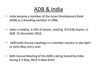 ADB & India
• India became a member of the Asian Development Bank
(ADB) as a founding member in 1966.
• India is holding 6.33% of shares, totaling 672,030 shares, in
ADB 31 December 2015.
• ADB holds Annual meetings in a member country in late April
or early May every year.
• 46th Annual Meeting of the ADB is being hosted by India
during 2-5 May, 2013 in New Delhi
 