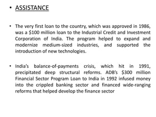 • ASSISTANCE
• The very first loan to the country, which was approved in 1986,
was a $100 million loan to the Industrial Credit and Investment
Corporation of India. The program helped to expand and
modernize medium-sized industries, and supported the
introduction of new technologies.
• India’s balance-of-payments crisis, which hit in 1991,
precipitated deep structural reforms. ADB’s $300 million
Financial Sector Program Loan to India in 1992 infused money
into the crippled banking sector and financed wide-ranging
reforms that helped develop the finance sector
 