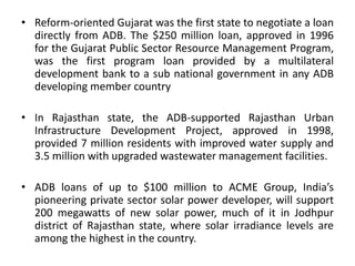 • Reform-oriented Gujarat was the first state to negotiate a loan
directly from ADB. The $250 million loan, approved in 1996
for the Gujarat Public Sector Resource Management Program,
was the first program loan provided by a multilateral
development bank to a sub national government in any ADB
developing member country
• In Rajasthan state, the ADB-supported Rajasthan Urban
Infrastructure Development Project, approved in 1998,
provided 7 million residents with improved water supply and
3.5 million with upgraded wastewater management facilities.
• ADB loans of up to $100 million to ACME Group, India’s
pioneering private sector solar power developer, will support
200 megawatts of new solar power, much of it in Jodhpur
district of Rajasthan state, where solar irradiance levels are
among the highest in the country.
 