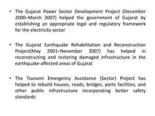 • The Gujarat Power Sector Development Project (December
2000–March 2007) helped the government of Gujarat by
establishing an appropriate legal and regulatory framework
for the electricity sector
• The Gujarat Earthquake Rehabilitation and Reconstruction
Project(May 2001–November 2007) has helped in
reconstructing and restoring damaged infrastructure in the
earthquake-affected areas of Gujarat
• The Tsunami Emergency Assistance (Sector) Project has
helped to rebuild houses, roads, bridges, ports facilities, and
other public infrastructure incorporating better safety
standards
 