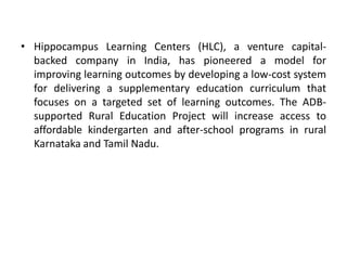 • Hippocampus Learning Centers (HLC), a venture capital-
backed company in India, has pioneered a model for
improving learning outcomes by developing a low-cost system
for delivering a supplementary education curriculum that
focuses on a targeted set of learning outcomes. The ADB-
supported Rural Education Project will increase access to
affordable kindergarten and after-school programs in rural
Karnataka and Tamil Nadu.
 