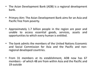 • The Asian Development Bank (ADB) is a regional development
bank.
• Primary Aim: The Asian Development Bank aims for an Asia and
Pacific free from poverty.
• Approximately 1.7 billion people in the region are poor and
unable to access essential goods, services, assets and
opportunities to which every human is entitled.
• The bank admits the members of the United Nations Economic
and Social Commission for Asia and the Pacific and non-
regional developed countries.
• From 31 members at its establishment, ADB now has 67
members - of which 48 are from within Asia and the Pacific and
19 outside
 