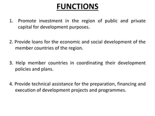 FUNCTIONS
1. Promote investment in the region of public and private
capital for development purposes.
2. Provide loans for the economic and social development of the
member countries of the region.
3. Help member countries in coordinating their development
policies and plans.
4. Provide technical assistance for the preparation, financing and
execution of development projects and programmes.
 