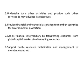 5.Undertake such other activities and provide such other
services as may advance its objectives.
6.Provide financial and technical assistance to member countries
for environmental protection
7.Act as financial intermediary by transferring resources from
global capital markets to developing countries.
8.Support public resource mobilization and management to
member countries.
 