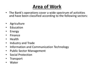 Area of Work
• The Bank's operations cover a wide spectrum of activities
and have been classified according to the following sectors:
• Agriculture
• Education
• Energy
• Finance
• Health
• Industry and Trade
• Information and Communication Technology
• Public Sector Management
• Social Protection
• Transport
• Water
 