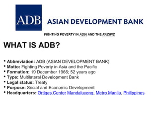 FIGHTING POVERTY IN ASIA AND THE PACIFIC
WHAT IS ADB?
• Abbreviation: ADB (ASIAN DEVELOPMENT BANK)
• Motto: Fighting Poverty in Asia and the Pacific
• Formation: 19 December 1966; 52 years ago
• Type: Multilateral Development Bank
• Legal status: Treaty
• Purpose: Social and Economic Development
• Headquarters: Ortigas Center Mandaluyong, Metro Manila, Philippines
 