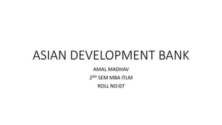 ASIAN DEVELOPMENT BANK
AMAL MADHAV
2ND SEM MBA ITLM
ROLL NO:07
 