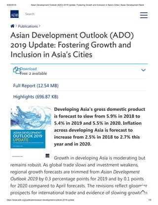 9/30/2019 Asian Development Outlook (ADO) 2019 Update: Fostering Growth and Inclusion in Asia's Cities | Asian Development Bank
https://www.adb.org/publications/asian-development-outlook-2019-update 1/9
a
Publications
Asian Development Outlook (ADO)
2019 Update: Fostering Growth and
Inclusion in Asia's Cities
Developing Asia’s gross domestic product
is forecast to slow from 5.9% in 2018 to
5.4% in 2019 and 5.5% in 2020. Inflation
across developing Asia is forecast to
increase from 2.5% in 2018 to 2.7% this
year and in 2020.
Growth in developing Asia is moderating but
remains robust. As global trade slows and investment weakens,
regional growth forecasts are trimmed from Asian Development
Outlook 2019 by 0.3 percentage points for 2019 and by 0.1 points
for 2020 compared to April forecasts. The revisions reflect gloomier
prospects for international trade and evidence of slowing growth in
  
Download
Free: 2 available
Full Report (12.54 MB)
Highlights (696.87 KB)


nn
Search
 