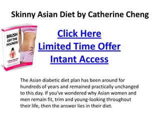 Skinny Asian Diet by Catherine Cheng

              Click Here
         Limited Time Offer
            Intant Access
  The Asian diabetic diet plan has been around for
  hundreds of years and remained practically unchanged
  to this day. If you've wondered why Asian women and
  men remain fit, trim and young-looking throughout
  their life, then the answer lies in their diet.
 