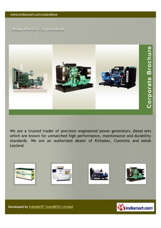 We are a trusted trader of precision engineered power generators, diesel sets
which are known for unmatched high performance, maintenance and durability
standards. We are an authorized dealer of Kirloskar, Cummins and Ashok
Leyland.
 