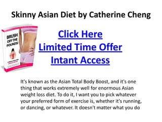 Skinny Asian Diet by Catherine Cheng

               Click Here
          Limited Time Offer
             Intant Access
  It's known as the Asian Total Body Boost, and it's one
  thing that works extremely well for enormous Asian
  weight loss diet. To do it, I want you to pick whatever
  your preferred form of exercise is, whether it's running,
  or dancing, or whatever. It doesn't matter what you do
 