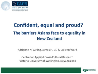 Confident, equal and proud?  Adrienne N. Girling, James H. Liu & Colleen Ward   Centre for Applied Cross-Cultural Research Victoria University of Wellington,  New Zealand The barriers Asians face to equality in New Zealand 