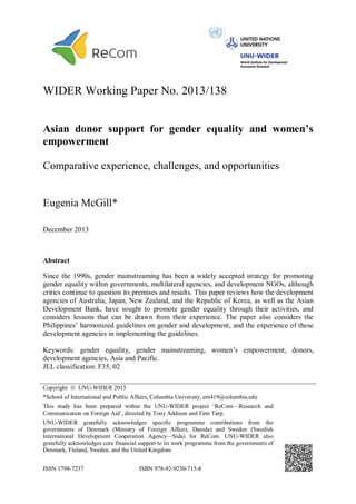 WIDER Working Paper No. 2013/138 
Asian donor support for gender equality and women’s 
empowerment 
Comparative experience, challenges, and opportunities 
Eugenia McGill* 
December 2013 
Abstract 
Since the 1990s, gender mainstreaming has been a widely accepted strategy for promoting 
gender equality within governments, multilateral agencies, and development NGOs, although 
critics continue to question its premises and results. This paper reviews how the development 
agencies of Australia, Japan, New Zealand, and the Republic of Korea, as well as the Asian 
Development Bank, have sought to promote gender equality through their activities, and 
considers lessons that can be drawn from their experience. The paper also considers the 
Philippines’ harmonized guidelines on gender and development, and the experience of these 
development agencies in implementing the guidelines. 
Keywords: gender equality, gender mainstreaming, women’s empowerment, donors, 
development agencies, Asia and Pacific. 
JEL classification: F35, 02 
Copyright  UNU-WIDER 2013 
*School of International and Public Affairs, Columbia University, em419@columbia.edu 
This study has been prepared within the UNU-WIDER project ‘ReCom—Research and 
Communication on Foreign Aid’, directed by Tony Addison and Finn Tarp. 
UNU-WIDER gratefully acknowledges specific programme contributions from the 
governments of Denmark (Ministry of Foreign Affairs, Danida) and Sweden (Swedish 
International Development Cooperation Agency—Sida) for ReCom. UNU-WIDER also 
gratefully acknowledges core financial support to its work programme from the governments of 
Denmark, Finland, Sweden, and the United Kingdom. 
ISSN 1798-7237 ISBN 978-92-9230-715-8 
 