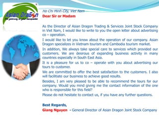 Ho Chi Minh City, Viet Nam
Dear Sir or Madam
As the Director of Asian Dragon Trading & Services Joint Stock Company
in Viet Nam, I would like to write to you the open letter about advertising
co – operation.
I would like to let you know about the operation of our company. Asian
Dragon specializes in Vietnam tourism and Cambodia tourism market.
In addition, We always take special care to services which provided our
customers. We are desirous of expanding business activity in many
countries especially in South East Asia.
It is a pleasure for us to co – operate with you about advertising our
tours to customer.
We are committed to offer the best satisfaction to the customers. I also
will facilitiate our business to achieve good results.
Besides, I am very pleased to be able to recommend the tours for our
company. Would you mind giving me the contact information of the one
who is responsible for this field?
Please do not hesitate to contact us, if you have any further questions.
Best Regards,
Giang Nguyen - General Director of Asian Dragon Joint Stock Company

 