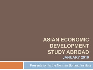 Asian economic development study abroad January 2010 Presentation to the Norman Borlaug Institute 
