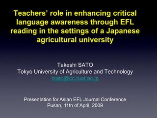 Teachers’ role in enhancing critical
language awareness through EFL
reading in the settings of a Japanese
agricultural university

Takeshi SATO
Tokyo University of Agriculture and Technology
tsato@cc.tuat.ac.jp

Presentation for Asian EFL Journal Conference
Pusan, 11th of April, 2009

 