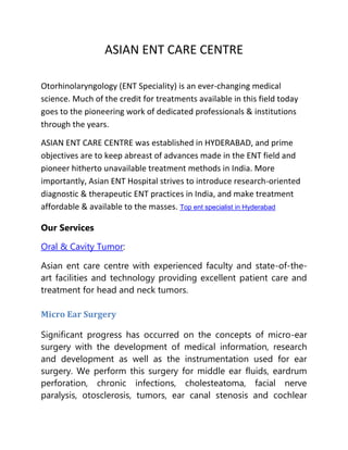 ASIAN ENT CARE CENTRE
Otorhinolaryngology (ENT Speciality) is an ever-changing medical
science. Much of the credit for treatments available in this field today
goes to the pioneering work of dedicated professionals & institutions
through the years.
ASIAN ENT CARE CENTRE was established in HYDERABAD, and prime
objectives are to keep abreast of advances made in the ENT field and
pioneer hitherto unavailable treatment methods in India. More
importantly, Asian ENT Hospital strives to introduce research-oriented
diagnostic & therapeutic ENT practices in India, and make treatment
affordable & available to the masses. Top ent specialist in Hyderabad
Our Services
Oral & Cavity Tumor:
Asian ent care centre with experienced faculty and state-of-the-
art facilities and technology providing excellent patient care and
treatment for head and neck tumors.
Micro Ear Surgery
Significant progress has occurred on the concepts of micro-ear
surgery with the development of medical information, research
and development as well as the instrumentation used for ear
surgery. We perform this surgery for middle ear fluids, eardrum
perforation, chronic infections, cholesteatoma, facial nerve
paralysis, otosclerosis, tumors, ear canal stenosis and cochlear
 